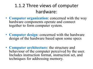 1.1.2 Three views of computer
hardware:
• Computer organization: concerned with the way
hardware components operate and connect
together to form computer system.
• Computer design: concerned with the hardware
design of the hardware based upon some specs
• Computer architecture: the structure and
behaviour of the computer perceived by the user.
Includes instruction format, instruction set, and
techniques for addressing memory.
 
