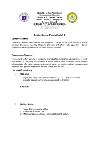 Republic of the Philippines
Department of Education
Region VIII - Eastern Visayas
Schools Division of Calbayog City
Oquendo District I
OQUENDO NATIONAL HIGH SCHOOL
Oquendo Poblacion, Calbayog City, Western Samar 6710
Tel. Nos. PLDT-(055) 3011160
Detailed Lesson Plan in English 9
Content Standard:
The learner demonstrates communicative competence through his/ her understanding of British-
American Literature, including Philippine Literature and other texts types for a deeper
appreciation of Philippine Culture and those of other countries.
Performance Standard:
The learner transfers learning by composing a variety of journalistic texts, the contents of which
may be used in composing and delivering a memorized oral speech featuring use of properly
acknowledged information sources, grammatical signals for opinion-making, persuasion, and
emphasis, and appropriate prosodic features, stance, and behavior.
Learning Competency:
I. Objective
Employ the appropriate communicative styles for various situations
(intimate, casual, conversational, consultative, frozen)
Subtasks
II. Subject Matter
1. Topic: Communicative styles
2. Reference: Internet, LM
3. Materials: speaker, laptop, chalk, chalkboard, picture
 