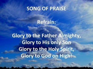 SONG OF PRAISE
             
         Refrain:

Glory to the Father Almighty,
    Glory to His only Son
   Glory to the Holy Spirit,
    Glory to God on High!
                
 