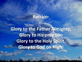 Refrain:

Glory to the Father Almighty,
    Glory to His only Son
   Glory to the Holy Spirit,
    Glory to God on High!
                
 
