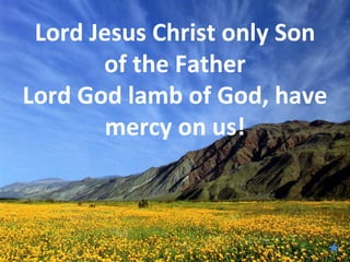 Lord Jesus Christ only Son
       of the Father
Lord God lamb of God, have
        mercy on us!

              
 