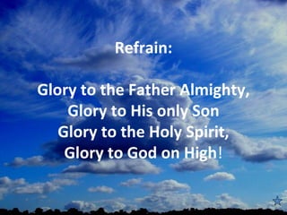  
          Refrain:

Glory to the Father Almighty,
    Glory to His only Son
   Glory to the Holy Spirit,
    Glory to God on High!
                
 