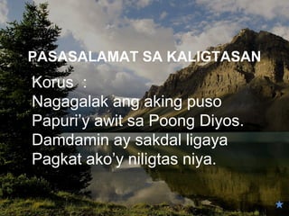 PASASALAMAT SA KALIGTASAN
Korus :
Nagagalak ang aking puso
Papuri’y awit sa Poong Diyos.
Damdamin ay sakdal ligaya
Pagkat ako’y niligtas niya.
 
