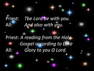 Priest:  The Lord be with you.
All:     And also with you.

Priest: A reading from the Holy
        Gospel according to Luke
All:      Glory to you O Lord.
 