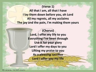 (Verse 1)
          All that I am, all that I have
    I lay them down before you, oh Lord
        All my regrets, all my acclaims
The joy and the pain, I'm making them yours

                  (Chorus)
        Lord, I offer my life to you
       Everything I've been through
           Use it for your glory
        Lord I offer my days to you
         Lifting my praise to you
          As a pleasing sacrifice
          Lord I offer you my life
 