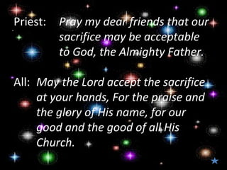 Priest:   Pray my dear friends that our
          sacrifice may be acceptable
          to God, the Almighty Father.

All: May the Lord accept the sacrifice
     at your hands, For the praise and
     the glory of His name, for our
     good and the good of all His
     Church.
 