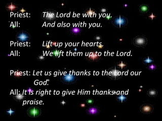 Priest:    The Lord be with you.
All:       And also with you.

Priest:    Lift up your hearts.
All:       We lift them up to the Lord.

Priest: Let us give thanks to the Lord our
          God.
All: It is right to give Him thanks and
     praise.
 