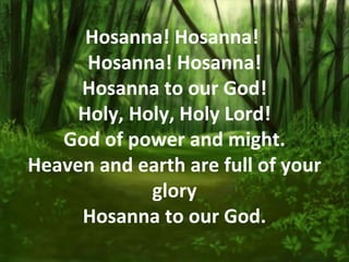 Hosanna! Hosanna!
      Hosanna! Hosanna!
     Hosanna to our God!
     Holy, Holy, Holy Lord!
   God of power and might.
Heaven and earth are full of your
             glory
     Hosanna to our God.
 