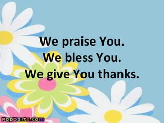 We praise You.
  We bless You.
We give You thanks.
 
