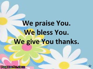 We praise You.
  We bless You.
We give You thanks.
 