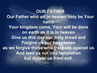 OUR FATHER
  Our Father who art in heaven holy be Your
                   name
   Your kingdom come, Your will be done
         on earth as it is in heaven
    Give us this day our daily bread and
         Forgive us our trespasses
as we forgive those who trespass against us
      And lead us not into temptation
          but deliver us from evil
 