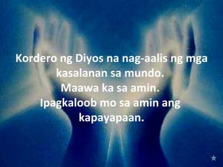 Kordero ng Diyos na nag-aalis ng mga
       kasalanan sa mundo.
        Maawa ka sa amin.
    Ipagkaloob mo sa amin ang
           kapayapaan.
 
