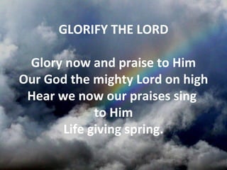 GLORIFY THE LORD

 Glory now and praise to Him
Our God the mighty Lord on high
 Hear we now our praises sing
             to Him
       Life giving spring.
 