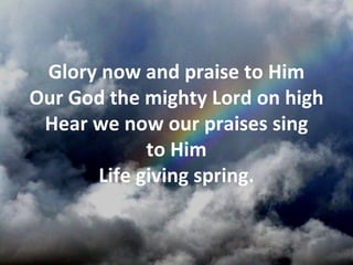 Glory now and praise to Him
Our God the mighty Lord on high
 Hear we now our praises sing
            to Him
      Life giving spring.
 