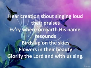 Hear creation shout singing loud
           their praises
 Ev’ry where on earth His name
             resounds
       Birds up on the skies
     Flowers in their beauty
Glorify the Lord and with us sing.
 