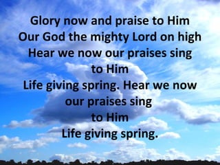 Glory now and praise to Him
Our God the mighty Lord on high
  Hear we now our praises sing
               to Him
 Life giving spring. Hear we now
          our praises sing
               to Him
         Life giving spring.
 
