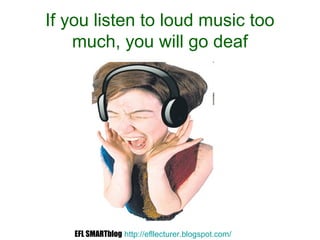 If you listen to loud music too
much, you will go deaf
EFL SMARTblog http://efllecturer.blogspot.com/
 