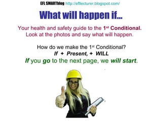 What will happen if...
Your health and safety guide to the 1st
Conditional.
Look at the photos and say what will happen.
How do we make the 1st
Conditional?
If + Present, + WILL
If you go to the next page, we will start.
EFL SMARTblog http://efllecturer.blogspot.com/
 