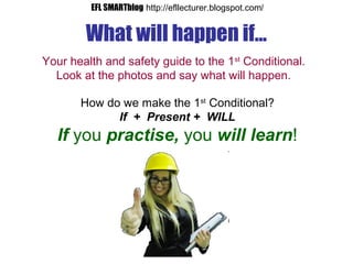 What will happen if...
Your health and safety guide to the 1st
Conditional.
Look at the photos and say what will happen.
How do we make the 1st
Conditional?
If + Present + WILL
If you practise, you will learn!
EFL SMARTblog http://efllecturer.blogspot.com/
 