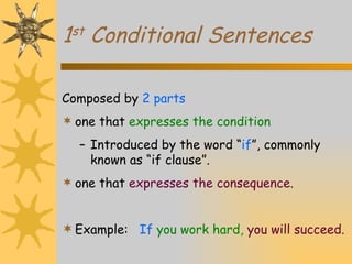 1 st  Conditional Sentences Composed by  2 parts one that  expresses the condition Introduced by the word “ if ”, commonly known as “if clause”. one that  expresses the consequence. Example:   If  you work hard,  you will succeed. 