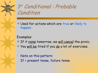 1 st  Conditional : Probable Condition Used for actions which are  true  or  likely to happen Examples: If it  rains  tomorrow, we  will cancel  the picnic. You  will be  tired if you  do  a lot of exercises. Note on this pattern: If + present tense, future tense 