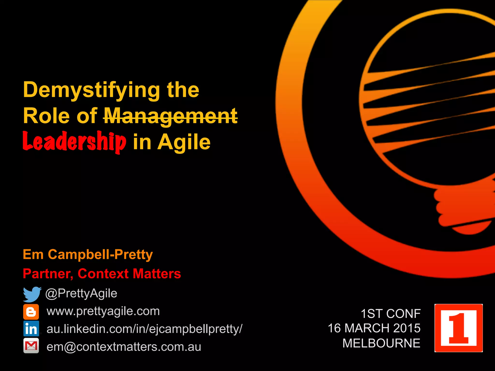 Em Campbell-Pretty
Partner, Context Matters
@PrettyAgile
www.prettyagile.com
au.linkedin.com/in/ejcampbellpretty/
em@contextmatters.com.au
Demystifying the
Role of Management
Leadership in Agile
1ST CONF
16 MARCH 2015
MELBOURNE
