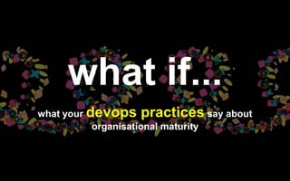 what if...
what your devops practices say about
organisational maturity
 