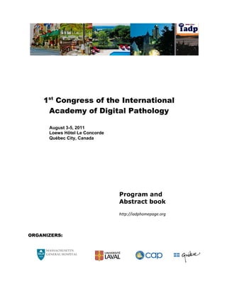 1st Congress of the International
     Academy of Digital Pathology

      August 3-5, 2011
      Loews Hôtel Le Concorde
      Québec City, Canada




                                Program and
                                Abstract book
                                http://iadphomepage.org 



ORGANIZERS:


     MASSACHUSETTS 
     GENERAL HOSPITAL 
 