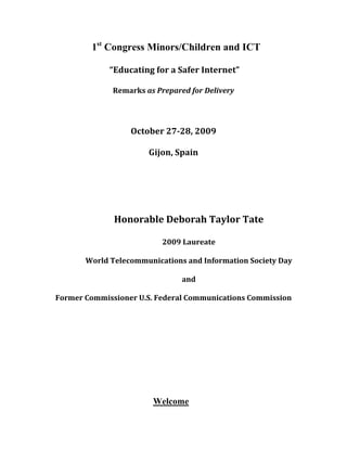 1st Congress Minors/Children and ICT

                	
  “Educating	
  for	
  a	
  Safer	
  Internet”	
  

                  Remarks	
  as	
  Prepared	
  for	
  Delivery	
  	
  

                                           	
  

                         October	
  27-­28,	
  2009	
  

                                Gijon,	
  Spain	
  

                                           	
  

                                           	
  

                  Honorable	
  Deborah	
  Taylor	
  Tate	
  

                                      2009	
  Laureate	
  

         World	
  Telecommunications	
  and	
  Information	
  Society	
  Day	
  

                                                  and	
  

Former	
  Commissioner	
  U.S.	
  Federal	
  Communications	
  Commission	
  

                                           	
  

                                           	
  




                                  Welcome
 
