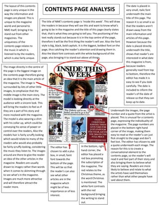 The layout of this contents                                                                                     The date is placed in
page is very unique in the           CONTENTS PAGE ANALYSIS                                                     very small, italic font
way the information and                                                                                         underneath the main
images are placed. This is                                                                                      title of this page. The
unique to the magazine            The title of NME’s contents page is ‘Inside this week’. This will draw        reason it is so small is so
world and personal to             the readers in because they will see this and want to know what’s             that the readers aren’t
NME itself, bringing it to        going to be in the magazine and the title of this page clearly states         drawn away from the
stand out from other              that, that is what they are going to tell you. The positioning of the         main information and
magazines. The                    text really stands out because it is in the top centre of the page,           articles of this page.
uniqueness of the                 therefore it will be the first thing the reader’s will see. Also the font     However because the
contents page relates to          style is big, black, bold capitals. It is the biggest, boldest font on the    date is placed directly
the music in which is             page, thus catching the reader’s attention and drawing them in.               underneath the title,
listened to by the readers,       Also the black font contrasts with the white background of the                shows that reader’s are
which is also fairly unique.      page, also bringing it to stand out above all things.                         interested in what date
                                                                                                                this magazine is from,
The image directly in the centre of                                                                             because readers
the page is the biggest image on                                                                                generally read from top
the contents page therefore giving                                                                              to bottom, therefore the
an idea that it is the main article of                                                                          editor has made it is
the magazine. The image is                                                                                      easy to see if you look
surrounded by lots of other little                                                                              carefully. The date is
images, to emphasize that the                                                                                   included to inform the
middle image is the main story. The                                                                             reader’s of the date of
model is looking directly at the                                                                                release so that they can
audience with a sincere look. This                                                                              keep up to date.
will bring the readers to feel as if
they are a part of his story and                                                                   Underneath the images, the page
more involved with the magazine.                                                                   number and a quote from the artist is
                                                                                                   placed. This is unusual for a contents
The model is also wearing a shirt
                                                                                                   page, expressing the individuality of
with his collar up, which could be
                                                                                                   the magazine. The page numbers are
conveying his sense of power or                                                                    placed in the bottom right hand
control over the readers, Also the                                                                 corner of the image, making them
models hair is fairly scruffy looking                                                              easy to read so the reader’s can just
which would relate to many of the                                                                  flick straight to the page and don’t
readers who would also probably                                                                    feel lost. The editor has chosen to add
                                                                       In the bottom, right        a quote underneath each image. The
be fairly scruffy looking, considering    The editor has
                                                                                                   reason for this is to create a
the music they listen to. The images      chosen to add a plus         hand corner, the
                                                                                                   conversational element to the
around are there to give the reader       box, in small, faint         editor has placed a         contents page, so the reader’s will
an idea of the other articles in the      font towards the             red box promoting           read it and feel part of their story and
magazine. Readers are usually             bottom of the page.          the subscription of         also bringing them to believe what
drawn to images rather than words         This will be so that         the magazine. The           they are saying. Readers are more
when it comes to skimming through                                      red relates to the          likely to believe and relate to what
                                          the reader’s can also
                                                                       Christmas theme, as         the artists have said themselves
to see what’s in the magazine.            see what other                                           rather than what other people have
Images are much more attractive           articles are in the          the word Christmas
                                                                                                   said about them.
and will therefore attract the            magazine which               is mentioned. The
reader more.                              might be of less             white font contrasts
                                          importance or of less        with the red
                                          interest.                    background bringing
                                                                       the writing to stand
                                                                       out.
 