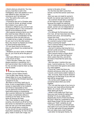 FIRST CORINTHIANS
25Here's what you should do. You may
eat any meat that is sold in the
marketplace. Don't ask whether or not it
was offered to idols, and then your
conscience won't be bothered.
26For "the earth is the Lord's, and
everything in it."
27If someone who isn't a Christian asks
you home for dinner, go ahead; accept
the invitation if you want to. Eat
whatever is offered to you and don't ask
any questions about it. Your conscience
should not be bothered by this.
28But suppose someone warns you that
this meat has been offered to an idol.
Don't eat it, out of consideration for the
conscience of the one who told you.
29It might not be a matter of conscience
for you, but it is for the other person.
Now, why should my freedom be limited
by what someone else thinks?
30If I can thank God for the food and
enjoy it, why should I be condemned for
eating it?
31Whatever you eat or drink or whatever
you do, you must do all for the glory of
God.
32Don't give offense to Jews or Gentiles
or the church of God.
33That is the plan I follow, too. I try to
please everyone in everything I do. I
don't just do what I like or what is best
for me, but what is best for them so they
may be saved.
11And you should follow my
example, just as I follow Christ's.
2I am so glad, dear friends, that you
always keep me in your thoughts and
you are following the Christian teaching
I passed on to you.
3But there is one thing I want you to
know: A man is responsible to Christ, a
woman is responsible to her husband,
and Christ is responsible to God.
4A man dishonors Christ if he covers his
head while praying or prophesying.
5But a woman dishonors her husband if
she prays or prophesies without a
covering on her head, for this is the
same as shaving her head.
6Yes, if she refuses to wear a head
covering, she should cut off all her hair.
And since it is shameful for a woman to
have her hair cut or her head shaved,
then she should wear a covering.
7A man should not wear anything on his
head when worshiping, for man is God's
glory, made in God's own image, but
woman is the glory of man.
8For the first man didn't come from
woman, but the first woman came from
man.
9And man was not made for woman's
benefit, but woman was made for man.
10So a woman should wear a covering
on her head as a sign of authority
because the angels are watching.
11But in relationships among the Lord's
people, women are not independent of
men, and men are not independent of
women.
12For although the first woman came
from man, all men have been born from
women ever since, and everything
comes from God.
13What do you think about this? Is it right
for a woman to pray to God in public
without covering her head?
14Isn't it obvious that it's disgraceful for a
man to have long hair?
15And isn't it obvious that long hair is a
woman's pride and joy? For it has been
given to her as a covering.
16But if anyone wants to argue about
this, all I can say is that we have no
other custom than this, and all the
churches of God feel the same way
about it.
17But now when I mention this next
issue, I cannot praise you. For it sounds
as if more harm than good is done when
you meet together.
18First of all, I hear that there are
divisions among you when you meet as
a church, and to some extent I believe it.
19But, of course, there must be divisions
among you so that those of you who are
right will be recognized!
20It's not the Lord's Supper you are
concerned about when you come
together.
21For I am told that some of you hurry to
eat your own meal without sharing with
others. As a result, some go hungry
while others get drunk.
22What? Is this really true? Don't you
have your own homes for eating and
drinking? Or do you really want to
disgrace the church of God and shame
the poor? What am I supposed to say
about these things? Do you want me to
praise you? Well, I certainly do not!
23For this is what the Lord himself said,
and I pass it on to you just as I received
it. On the night when he was betrayed,
the Lord Jesus took a loaf of bread,
24and when he had given thanks, he
 