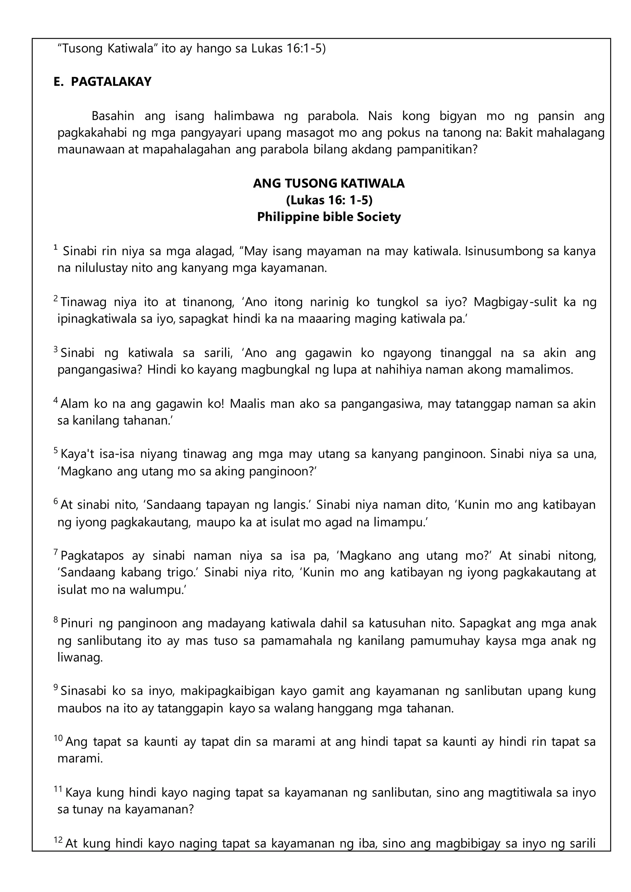 “Tusong Katiwala” ito ay hango sa Lukas 16:1-5)
E. PAGTALAKAY
Basahin ang isang halimbawa ng parabola. Nais kong bigyan mo ng pansin ang
pagkakahabi ng mga pangyayari upang masagot mo ang pokus na tanong na: Bakit mahalagang
maunawaan at mapahalagahan ang parabola bilang akdang pampanitikan?
ANG TUSONG KATIWALA
(Lukas 16: 1-5)
Philippine bible Society
¹ Sinabi rin niya sa mga alagad, “May isang mayaman na may katiwala. Isinusumbong sa kanya
na nilulustay nito ang kanyang mga kayamanan.
2
Tinawag niya ito at tinanong, ‘Ano itong narinig ko tungkol sa iyo? Magbigay-sulit ka ng
ipinagkatiwala sa iyo, sapagkat hindi ka na maaaring maging katiwala pa.’
3
Sinabi ng katiwala sa sarili, ‘Ano ang gagawin ko ngayong tinanggal na sa akin ang
pangangasiwa? Hindi ko kayang magbungkal ng lupa at nahihiya naman akong mamalimos.
4
Alam ko na ang gagawin ko! Maalis man ako sa pangangasiwa, may tatanggap naman sa akin
sa kanilang tahanan.’
5
Kaya't isa-isa niyang tinawag ang mga may utang sa kanyang panginoon. Sinabi niya sa una,
‘Magkano ang utang mo sa aking panginoon?’
6
At sinabi nito, ‘Sandaang tapayan ng langis.’ Sinabi niya naman dito, ‘Kunin mo ang katibayan
ng iyong pagkakautang, maupo ka at isulat mo agad na limampu.’
7
Pagkatapos ay sinabi naman niya sa isa pa, ‘Magkano ang utang mo?’ At sinabi nitong,
‘Sandaang kabang trigo.’ Sinabi niya rito, ‘Kunin mo ang katibayan ng iyong pagkakautang at
isulat mo na walumpu.’
8
Pinuri ng panginoon ang madayang katiwala dahil sa katusuhan nito. Sapagkat ang mga anak
ng sanlibutang ito ay mas tuso sa pamamahala ng kanilang pamumuhay kaysa mga anak ng
liwanag.
9
Sinasabi ko sa inyo, makipagkaibigan kayo gamit ang kayamanan ng sanlibutan upang kung
maubos na ito ay tatanggapin kayo sa walang hanggang mga tahanan.
10
Ang tapat sa kaunti ay tapat din sa marami at ang hindi tapat sa kaunti ay hindi rin tapat sa
marami.
11
Kaya kung hindi kayo naging tapat sa kayamanan ng sanlibutan, sino ang magtitiwala sa inyo
sa tunay na kayamanan?
12
At kung hindi kayo naging tapat sa kayamanan ng iba, sino ang magbibigay sa inyo ng sarili
 