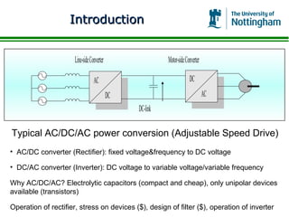Introduction


                      Line-side Converter                  Motor-side Converter

                                  AC                                    DC
                                            DC                                    AC
                                                 DC-link

Typical AC/DC/AC power conversion (Adjustable Speed Drive)
• AC/DC converter (Rectifier): fixed voltage&frequency to DC voltage

• DC/AC converter (Inverter): DC voltage to variable voltage/variable frequency

Why AC/DC/AC? Electrolytic capacitors (compact and cheap), only unipolar devices
available (transistors)

Operation of rectifier, stress on devices ($), design of filter ($), operation of inverter
 
