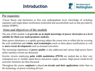 Introduction

Pre requisites
 Circuit theory and electronics at first year undergraduate level, knowledge of switching
regulators and single phase rectification (controlled and uncontrolled) such as that provided by
module H5BPE1.
Aims and objectives of the module
The aim of this module is to provide an in depth knowledge of power electronics at a level
suitable for final year undergraduate students.
Since power electronics is a rapidly growing subject the course tries to reflect this by covering
the well established and widely used technologies (such as three phase rectification) as well
as more recent developments such as resonant converters.
The increasing importance of power quality is also addressed and various high power factor
utility interface circuits are discussed.
Inverter circuits employing pulse width modulation (PWM) are studied due to their very
widespread use in variable speed drives and power supply systems. High power (multi-level)
converter structures are then discussed.
Throughout the course, emphasis is placed on circuits and their applications rather than on
the technology of power switching devices.
 