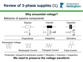 Review of 3-phase supplies (1)

                   Why sinusoidal voltage?
  Behavior of passive components
                         Resistor              Inductor              Capacitor


                            v                 1                         dv
                         i=                i = ∫ v ×dt              i=C
                            R                 L                         dt
                       Proportional           Integrative            Derivative
Rectangular Voltage:


                 Rectangular Current      Triangular Current       Pulse Current

  Production, transport & distribution system = Resistors + Inductors + Capacitors
           We need to preserve the voltage waveform
 