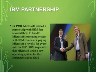 IBM PARTNERSHIP
• In 1980, Microsoft formed a
partnership with IBM that
allowed them to bundle
Microsoft's operating system
with IBM computers, paying
Microsoft a royalty for every
sale. In 1985, IBM requested
that Microsoft write a new
operating system for their
computers called OS/2
 