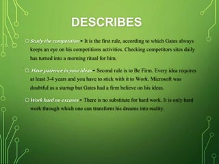 DESCRIBES
oStudythecompetition- It is the first rule, according to which Gates always
keeps an eye on his competitions activities. Checking competitors sites daily
has turned into a morning ritual for him.
o Havepatienceinyourideas- Second rule is to Be Firm. Every idea requires
at least 3-4 years and you have to stick with it to Work. Microsoft was
doubtful as a startup but Gates had a firm believe on his ideas.
oWorkhardnoexcuses - There is no substitute for hard work. It is only hard
work through which one can transform his dreams into reality.
 