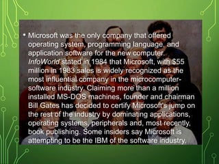 • Microsoft was the only company that offered
operating system, programming language, and
application software for the new computer.
InfoWorld stated in 1984 that Microsoft, with $55
million in 1983 sales is widely recognized as the
most influential company in the microcomputer-
software industry. Claiming more than a million
installed MS-DOS machines, founder and chairman
Bill Gates has decided to certify Microsoft's jump on
the rest of the industry by dominating applications,
operating systems, peripherals and, most recently,
book publishing. Some insiders say Microsoft is
attempting to be the IBM of the software industry.
 