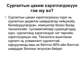 Сургалтын цахим хэрэглэгдэхүүн гэж юу вэ? Сургалтын цахим хэрэглэгдэхүүн гэдэг нь сургалтын дидактик шаардлагад нийцэхүйц боловсруулагдсан, компьютер болон бусад технологийн  тусламжтайгаар суралцагчдад хүрч, сургалтанд хэрэглэгддэг нэг төрлийн хэрэглэгдэхүүн юм. Технологи ашигласан сургалт нь уламжлалт сургалттай харцуулахад маш их бэлтгэл 80 %- ийн бэлтгэл шаарддаг болохыг өгүүлсэн байдаг.  