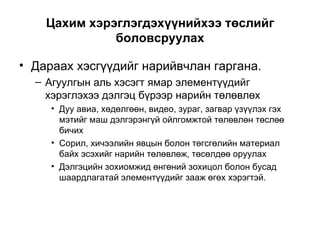 Цахим хэрэглэгдэхүүнийхээ төслийг боловсруулах Дараах хэсгүүдийг нарийвчлан гаргана. Агуулгын аль хэсэгт ямар элементүүдийг хэрэглэхээ дэлгэц бүрээр нарийн төлөвлөх Дуу авиа, хөдөлгөөн, видео, зураг, загвар үзүүлэх гэх мэтийг маш дэлгэрэнгүй ойлгомжтой төлөвлөн төслөө бичих Сорил, хичээлийн явцын болон төгсгөлийн материал байх эсэхийг нарийн төлөвлөж, төсөлдөө оруулах Дэлгэцийн зохиомжид өнгөний зохицол болон бусад шаардлагатай элементүүдийг зааж өгөх хэрэгтэй. 