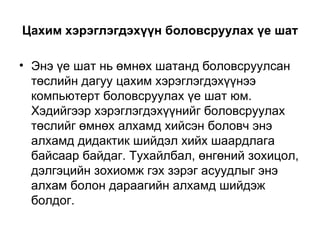 Цахим хэрэглэгдэхүүн боловсруулах үе шат Энэ үе шат нь өмнөх шатанд боловсруулсан төслийн дагуу цахим хэрэглэгдэхүүнээ компьютерт боловсруулах үе шат юм. Хэдийгээр хэрэглэгдэхүүнийг боловсруулах төслийг өмнөх алхамд хийсэн боловч энэ алхамд дидактик шийдэл хийх шаардлага байсаар байдаг. Тухайлбал, өнгөний зохицол, дэлгэцийн зохиомж гэх зэрэг асуудлыг энэ алхам болон дараагийн алхамд шийдэж болдог.  