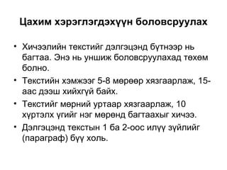 Цахим хэрэглэгдэхүүн боловсруулах Хичээлийн текстийг дэлгэцэнд бүтнээр нь багтаа. Энэ нь уншиж боловсруулахад төхөм болно. Текстийн хэмжээг 5-8 мөрөөр хязгаарлаж, 15-аас дээш хийхгүй байх.  Текстийг мөрний уртаар хязгаарлаж, 10 хүртэлх үгийг нэг мөрөнд багтаахыг хичээ.  Дэлгэцэнд текстын 1 ба 2-оос илүү зүйлийг  ( параграф )  бүү холь. 