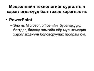 Мэдээллийн технологийг сургалтын хэрэглэгдэхүүд бэлтгэхэд хэрэглэх нь PowerPoint  Энэ нь Microsoft office-ийн  бүрэлдхүүнд багтдаг, бидэнд хамгийн ойр мультимедиа хэрэглэгдэхүүн боловсруулах програм юм. 