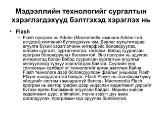 Мэдээллийн технологийг сургалтын хэрэглэгдэхүүд бэлтгэхэд хэрэглэх нь Flash Flash програм нь Adobe (Macromedia компани Adobe-тай нэгдсэн) компаний бүтээгдэхүүн юм. Баялаг мультимедиа агуулга бүхий хэрэглэгчийн интерфэйс боловсруулах,  онлайн сургалт, сурталчилгаа, тоглоом,  Вэбэд суурилсан програм боловсруулах боломжтой. Энэ програм нь эдүүгээ интернэтэд болон Вэбэд суурилсан сургалтын агуулгыг хөгжүүлэхэд түлхүү хэргэлэгдэж байгаа. Сүүлийн үед тоглоомын салбарт уг технологийг өргөн ажиглаж байна. Flash технологи дээр боловсруулсан файлыг уншихад Flash Player шаардлагатай байдаг. Flash Player нь платформ буюу үйлдлийг систем хамааралгүй болсон. Macromedia Flash програм нь вектор график дээр үндэслэн хөдөлгөөнт дүрсийг бvтээх өргөн боломжийг агуулсан байдаг. Өөрийн хийсэн хөдөлгөөнт дүрс, animation, movie зэрэгт дуу авиа дагалдуулах, програмын код оруулах боломжтой.  