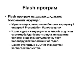 Flash програм   Flash програм нь дараах дидактик боломжийг агуулдаг. Мультимедиа, интерактив боломж харьцангуй өндөртэй  Presentation  боловсруулах Ихэнх сурган хүмүүжүүлэх шинжийг агуулсан системд байдаг Мультимедиа, интерактив боломж өндөртэй асуулга буюу тест боловсруулах боломжийг олгодог. Цахим сургалтын  SCORM  стандарттай холбогдох болмжтой. 