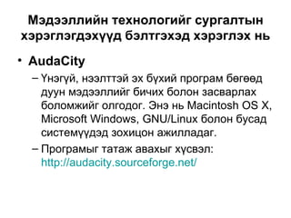 Мэдээллийн технологийг сургалтын хэрэглэгдэхүүд бэлтгэхэд хэрэглэх нь AudaCity Үнэгүй, нээлттэй эх бүхий програм бөгөөд дуун мэдээллийг бичих болон засварлах боломжийг олгодог. Энэ нь Macintosh OS X, Microsoft Windows, GNU/Linux болон бусад системүүдэд зохицон ажилладаг.  Програмыг татаж авахыг хүсвэл :  http://audacity.sourceforge.net/   