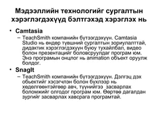 Мэдээллийн технологийг сургалтын хэрэглэгдэхүүд бэлтгэхэд хэрэглэх нь Camtasia TeachSmith компанийн бүтээгдэхүүн. Camtasia Studio нь өндөр түвшний сургалтын зориулалттай, дидактик хэрэглэгдэхүүн буюу тухайлбал, видео болон презентацийг боловсруулдаг програм юм. Энэ програмын онцлог нь animation объект оруулж болдог. SnagIt TeachSmith компанийн бүтээгдэхүүн. Дэлгэц дэх обьектийг хэсэгчлэн болон бүхлээр нь хөдөлгөөнтэйгөөр авч, түүнийгээ  засварлах боломжийг олгодог програм юм. Өөртөө дагалдан зургийг засварлах хавсрага програмтай.  
