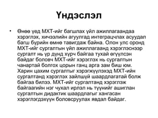 Үндэслэл Өнөө үед МХТ-ийг багшлах үйл ажиллагаандаа хэрэглэх, хичээлийн агуулгад интеграцчлах асуудал багш бүрийн өмнө тавигдаж байна. Олон улс оронд МХТ-ийг сургалтын үйл ажиллагаанд хэрэглэснээр сургалт нь үр дүнд хүрч байгаа тухай өгүүлсэн байдаг боловч МХТ-ийг хэрэглэх нь сургалтын чанартай болгох цорын ганц арга зам биш юм. Харин цахим сургалтыг хэрэгжүүлэхэд МХТ-ийн сургалтанд хэрэглэх зайлшүй шаардлагатай болж байгаа билээ. МХТ-ийг сургалтанд хэрэглэж байгаагийн нэг чухал ирлэл нь түүнийг ашиглан сургалтын дидактик шаардлагыг хангасан хэрэглэгдэхүүн боловсруулах явдал байдаг.  
