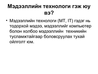 Мэдээллийн технологи гэж юу вэ? Мэдээллийн технологи (МТ, IT) гэдэг нь тодорхой мэдээ, мэдээллийг компьютер болон холбоо мэдээллийн  техникийн тусламжтайгаар боловсруулах тухай ойлголт юм.  
