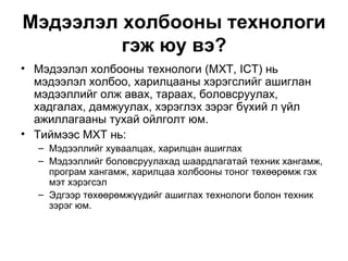 Мэдээлэл холбооны технологи гэж юу вэ? Мэдээлэл холбооны технологи (МХТ, ICT) нь мэдээлэл холбоо, харилцааны хэрэгслийг ашиглан мэдээллийг олж авах, тараах, боловсруулах, хадгалах, дамжуулах, хэрэглэх зэрэг бүхий л үйл ажиллагааны тухай ойлголт юм. Тиймээс МХТ нь: Мэдээллийг хуваалцах, харилцан ашиглах Мэдээллийг боловсруулахад шаардлагатай техник хангамж, програм хангамж, харилцаа холбооны тоног төхөөрөмж гэх мэт хэрэгсэл Эдгээр төхөөрөмжүүдийг ашиглах технологи болон техник зэрэг юм.  